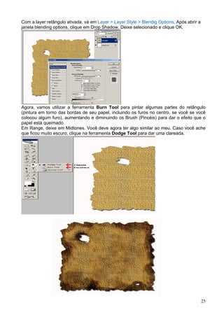 Com a layer retângulo ativada, vá em Layer > Layer Style > Blendig Options. Após abrir a
janela blending options, clique em Drop Shadow. Deixe selecionado e clique OK.




Agora, vamos utilizar a ferramenta Burn Tool para pintar algumas partes do retângulo
(pintura em torno das bordas de seu papel, incluindo os furos no centro, se você se você
colocou algum furo), aumentando e diminuindo os Brush (Pincéis) para dar o efeito que o
papel está queimado.
Em Range, deixe em Midtones. Você deve agora ter algo similar ao meu. Caso você ache
que ficou muito escuro, clique na ferramenta Dodge Tool para dar uma clareada.




                                                                                           25
 