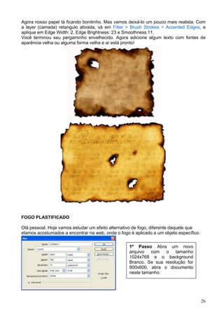 Agora nosso papel tá ficando bonitinho. Mas vamos deixá-lo um pouco mais realista. Com
a layer (camada) retangulo ativada, vá em Filter > Brush Strokes > Accented Edges, e
aplique em Edge Width: 2, Edge Brightness: 23 e Smoothness:11.
Você terminou seu pergaminho envelhecido. Agora adicione algum texto com fontes de
aparência velha ou alguma forma velha e aí está pronto!




FOGO PLASTIFICADO

Olá pessoal. Hoje vamos estudar um efeito alternativo de fogo, diferente daquele que
etamos acostumados a encontrar na web, onde o fogo é aplicado a um objeto específico.

2º Passo
                                                   1º Passo Abra um novo
                                                   arquivo   com  o    tamanho
                                                   1024x768 e o background
                                                   Branco. Se sua resolução for
                                                   800x600, abra o documento
                                                   neste tamanho.




                                                                                        26
 