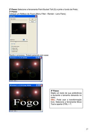 2º Passo Selecione a ferramenta Paint Bucket Toll (G) e pinte o fundo de Preto;
3º Passo
Coloque um Reflexo de Flash (Menu Filter - Render - Lens Flare);




Repita o processo. Estará parecido com esse:




                                               4º Passo
                                               Digite um texto de sua preferência
                                               e aumente o tamanho deixando no
                                               meio;
                                               Obs.: Pode usar a transformação
                                               livre. Selecione a ferramente Move
                                               Tool e aperte CTRL + T.




                                                                                    27
 