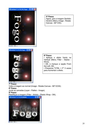 5º Passo
                                           Agora, gire a imagem Sentido-
                                           Horário (Menu Image - Rotate
                                           Canvas - 90º CW);




                                        6º Passo
                                        • Aplique o efeito Vento na
                                        Vertical (Menu Filter - Stylize -
                                        Wind);
                                        • OK, e marque a opção From
                                        the Left. OK;
                                        • Pressione "CTRL + F" 3 vezes
                                        para Aumentar o efeito.




7º Passo
Volte a imagem ao normal (Image - Rotate Canvas - 90º CCW);
8º Passo
Junte as camadas (Layer - Flatten - Image);
9º Passo
Plastifique a imagem (Filter - Artistic - Plastic Wrap - OK).

10º Passo
Aplique o Color Balance (CTRL + B);




                                                                            28
 
