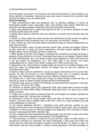50 DICAS PARA PHOTOSHOP

Uma das coisas que tornam o Photoshop uma incrível ferramenta é a fácil interface e os
ótimos atalhos e comandos. Colocaremos aqui para vocês a maioria dos comandos. Não
só dicas de atalhos, como de várias áreas.
Dicas de Interface:
1. Você provavelmente sabe que apertando Tab, as palhetas (palletes) e a barra de
ferramentas (toolbar) ficam escondidas. Mas você também pode apertar Shift+Tab pra
esconder somente as paletas, deixando a barra de ferramentas visível ainda.
2. Mova suas palhetas para o canto mais próximo da tela, ou da borda, clicando na barra
de título (a parte azul) com o Shift.
3. Dando clique duplo na barra de título das palhetas e da barra de ferramentas elas irão
minimizar.
4. Dando um clique duplo nos ícones da barra de ferramentas irá abrir a barra de opções
para o respectivo ícone na parte de cima. Ou você pode ir em Window " Options.
5. Use o campo de zoom (na parte inferior esquerda da tela) pra colocar rapidamente um
valor certo de zoom.
6. Na barra de status, clique na parte onde tem escrito "Doc. tamanho da imagem" (abaixo
da tela, onde tem o campo de zoom) segurando o Alt para mostrar detalhes sobre a
imagem aberta. Como resolução, tamanho, canais, etc.
7. Sabe quando você abre uma imagem e aumenta ela arrastando as bordas da janela, e
aparece o fundo da tela na cor cinza? Você pode trocar essa cor se desejar. Pegue o balde
de tintas (Paint Bucket Tool - G) e clique na parte cinza segurando o Shift e ele ficará com
a cor que estiver de foreground. Dica: Pra voltar para a cor normal, use essas
configurações de cor: R192, G192, B192, e clique com o Shift no fundo de novo.
8. Segurando o Alt, você transforma qualqer botão de Cancel em um botão de Reset. Isso
serve pra voltar as configurações normais da imagem sem ter que ficar voltando ou
cancelando para voltar.
9. Aperte o Caps Lock pra transformar o cursor de alguma ferramenta em um cursor mais
preciso. Só não irá funcionar se nas Preferências já tiver com os cursores precisos
marcados. File " Preferences " Display & Cursors. (Muito pro balde de tintas)
10. Clicando em F você muda a tela entre os tipos de Screen Modes (modos de tela), ou
clicando em cada um deles na parte de baixo da barra de ferramentas.
11.Clicando duas vezes no fundo do Photoshop irá automaticamente aparecer a tela para
abrir arquivo. Ctrl+O ou File " Open.
12. Clicando na palheta Colors (F6), segurando Shift, você muda entre os tipos de cores
disponíveis nos modos RGB, CMKY, Grayscale, Web Safe Colors. Ou clique com o botão
direito e escolha.
13. Clique com o botão direito na barra de título de uma imagem pra acessar rapidamente
as opções Image Size, Canvas Size e Duplicate.
14. Deixando o cursor do mouse parado sobre uma barra de título de uma imagem irá
mostrar o caminho onde a imagem está no seu HD, o zoom e a Layer (camada) que está
sendo trabalhada no momento.
15. Na palheta Swatches (Window " Swatches) você pode adicionar qualqer cor que
desejar (a que estiver como foreground) clicando em alguma parte vazia, cinza, da palheta,
e escolher o nome da sua cor. Remova qualqer uma segurando Ctrl e clicando. E troque
uma por outra segurando Shift e clicando nela.
16. Use o código das cores Hexadecimais (#) para pegar uma cor exata e usá-la em outras
imagens ou até outros programas que suportem cores hexadecimais.
17. Para aumentar ou diminuir a janela de Curvas (Ctrl+M), clique no botão abaixo e a
esquerda de minimizar ou maximizar. No modo maximizado, o Grid onde você mexe nas
curvas, fica com 256 pixels de largura, quando no normal ele tem 171 pixels, ou seja, no
maximizado você tem mais precisão. E clique no Grid segurando o Alt para aumentar ou

                                                                                          3
 