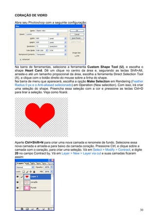 CORAÇÃO DE VIDRO

Abra seu Photoshop com a seguinte configuração:




Na barra de ferramentas, selecione a ferramenta Custom Shape Tool (U), e escolha o
shape Heart Card. Dê um clique no centro da área e, segurando as teclas Shift+Alt,
arraste-o até um tamanho propocional da área, escolha a ferramenta Direct Selection Tool
(A), e clique com o botão direito do mouse sobre a linha do shape.
Na barra de menu que aparecerá, escolha a opção Make Selection em Rendering (Feather
Radius 0 px e o Anti-aliased selecionado) em Operation (New selecition). Com isso, irá criar
uma seleção do shape. Preencha essa seleção com a cor e pressione as teclas Ctrl+D
para tirar a seleção. Veja como ficará:




Aperte Ctrl+Shift+N para criar uma nova camada e renomeie de fundo. Selecione essa
nova camada e arraste-a para baixo da camada coração. Pressione Ctrl, e clique sobre a
camada com o coração, para criar uma seleção. Vá em Select > Modify > Contract, e digite
20 no campo Contract by. Vá em Layer > New > Layer via cut e suas camadas ficaram
assim:




                                                                                         30
 