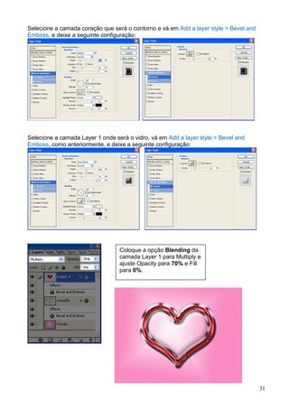 Selecione a camada coração que será o contorno e vá em Add a layer style > Bevel and
Emboss, e deixe a seguinte configuração:




Selecione a camada Layer 1 onde será o vidro, vá em Add a layer style > Bevel and
Emboss, como anteriormente, e deixe a seguinte configuração:




                                  Coloque a opção Blending da
                                  camada Layer 1 para Multiply e
                                  ajuste Opacity para 70% e Fill
                                  para 0%.




                                                                                       31
 