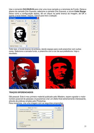 Use o comando Ctrl+Shift+N para criar uma nova camada e a renomeie de Fundo. Deixe-a
abaixo da camada Che Guevara, selecione a camada Che Guevara, e vá em Color Range.
Deixe como a configuração abaixo, dê um clique na parte branca da imagem, dê OK e
aperte a tecla Delete. Depois, Ctrl+D para tirar a seleção:




Feito isso, o fundo branco irá embora, dando espaço para você preencher com outras
cores. Selecione a camada fundo, e preencha com a cor de sua preferência. Veja o
resultado:




TRAÇOS DIFERENCIADOS

Olá pessoal. Este é meu primeiro material publicado pelo iMasters, espero agradar o maior
número possível de pessoas e buscaremos criar um efeito final extremamente interessante,
através de práticas simples pelo Photoshop.
Para iniciarmos, crie uma imagem com as seguintes proporções:




                                                                                      33
 