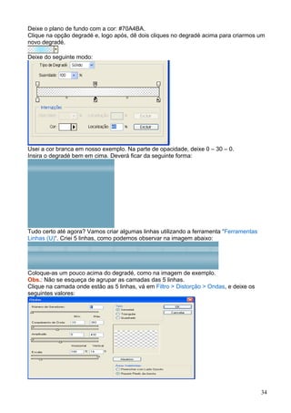 Deixe o plano de fundo com a cor: #70A4BA.
Clique na opção degradé e, logo após, dê dois cliques no degradé acima para criarmos um
novo degradé.

Deixe do seguinte modo:




Usei a cor branca em nosso exemplo. Na parte de opacidade, deixe 0 – 30 – 0.
Insira o degradé bem em cima. Deverá ficar da seguinte forma:




Tudo certo até agora? Vamos criar algumas linhas utilizando a ferramenta “Ferramentas
Linhas (U)“. Criei 5 linhas, como podemos observar na imagem abaixo:




Coloque-as um pouco acima do degradé, como na imagem de exemplo.
Obs.: Não se esqueça de agrupar as camadas das 5 linhas.
Clique na camada onde estão as 5 linhas, vá em Filtro > Distorção > Ondas, e deixe os
seguintes valores:




                                                                                        34
 