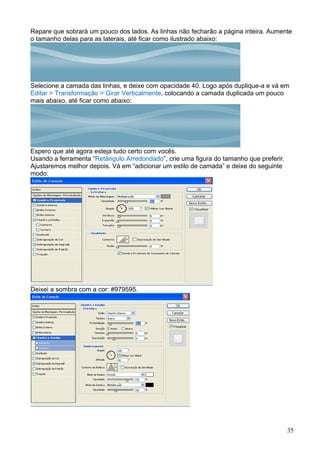 Repare que sobrará um pouco dos lados. As linhas não fecharão a página inteira. Aumente
o tamanho delas para as laterais, até ficar como ilustrado abaixo:




Selecione a camada das linhas, e deixe com opacidade 40. Logo após duplique-a e vá em
Editar > Transformação > Girar Verticalmente, colocando a camada duplicada um pouco
mais abaixo, até ficar como abaixo:




Espero que até agora esteja tudo certo com vocês.
Usando a ferramenta “Retângulo Arredondado”, crie uma figura do tamanho que preferir.
Ajustaremos melhor depois. Vá em “adicionar um estilo de camada” e deixe do seguinte
modo:




Deixei a sombra com a cor: #979595.




                                                                                        35
 