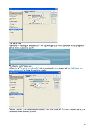 Cor: #B3B3B3
Posicione o “Retângulo arredondado” em algum lugar que vocês acharem mais apropriado
para o menu. Eu deixei assim:




Ali utilizei a fonte “papyrus”.
Utilizando a “Ferramenta retângulo”, crie um retângulo logo abaixo, vá em “Adicionar um
estilo de camada” e deixe do seguinte modo:




Deixe a camada que contém este retângulo com opacidade 40. O nosso trabalho até agora
deve estar mais ou menos assim:




                                                                                          36
 
