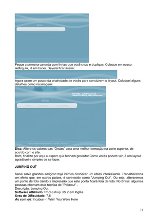 Pegue a primeira camada com linhas que você criou e duplique. Coloque em nosso
retângulo, lá em baixo. Deverá ficar assim:


Agora usem um pouco da criatividade de vocês para concluirem o layout. Coloquei alguns
detalhes como na imagem:




Dica: Altere os valores das “Ondas” para uma melhor formação na parte superior, de
acordo com o site.
Bom, finalizo por aqui e espero que tenham gostado! Como vocês podem ver, é um layout
agradável e simples de se fazer.

JUMPING OUT

Salve salve grandes amigos! Hoje iremos conhecer um efeito interessante. Trabalharemos
um efeito que, em outros países, é conhecido como "Jumping Out". Ou seja, alteraremos
um ponto da foto dando a impressão que este ponto ficará fora da foto. No Brasil, algumas
pessoas chamam esta técnica de "Pokeout" .
Descrição: Jumping Out
Software ultilizado: Photoshop CS 2 em Inglês
Grau de Dificuldade: 7,5
Ao som de: Incubus - I Wish You Were Here


                                                                                      37
 