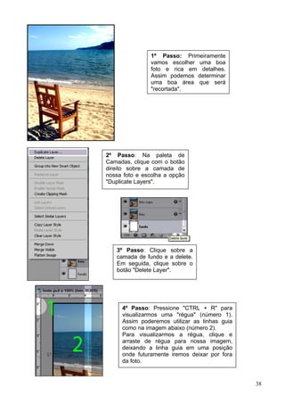 1º Passo: Primeiramente
                vamos escolher uma boa
                foto e rica em detalhes.
                Assim podemos determinar
                uma boa área que será
                "recortada".




2º Passo: Na paleta de
Camadas, clique com o botão
direito sobre a camada de
nossa foto e escolha a opção
"Duplicate Layers".




   3º Passo: Clique sobre a
   camada de fundo e a delete.
   Em seguida, clique sobre o
   botão "Delete Layer".




     4º Passo: Pressione "CTRL + R" para
     visualizarmos uma "régua" (número 1).
     Assim poderemos utilizar as linhas guia
     como na imagem abaixo (número 2).
     Para visualizarmos a régua, clique e
     arraste de régua para nossa imagem,
     deixando a linha guia em uma posição
     onde futuramente iremos deixar por fora
     da foto.


                                               38
 