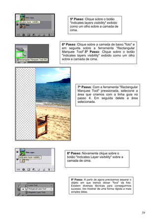 5º Passo: Clique sobre o botão
     "indicates layers visibility" exibido
     como um olho sobre a camada de
     cima.



6º Passo: Clique sobre a camada de baixo "foto" e
em seguida sobre a ferramenta "Rectangular
Marquee Tool".5º Passo: Clique sobre o botão
"indicates layers visibility" exibido como um olho
sobre a camada de cima.




           7º Passo: Com a ferramenta "Rectangular
           Marquee Tool" pressionada, selecione a
           área que criamos com a linha guia no
           passo 4. Em seguida delete a área
           selecionada.




   8º Passo: Novamente clique sobre o
   botão "Indicates Layer visibility" sobre a
   camada de cima.




      9º Passo: A partir de agora precisamos separar o
      objeto em que iremos deixar "fora" da foto.
      Existem diversas técnicas para conseguirmos
      sucesso. Irei mostrar de uma forma rápida a mais
      simples delas.




                                                         39
 