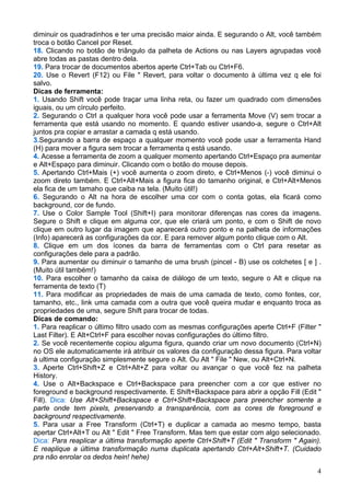 diminuir os quadradinhos e ter uma precisão maior ainda. E segurando o Alt, você também
troca o botão Cancel por Reset.
18. Clicando no botão de triângulo da palheta de Actions ou nas Layers agrupadas você
abre todas as pastas dentro dela.
19. Para trocar de documentos abertos aperte Ctrl+Tab ou Ctrl+F6.
20. Use o Revert (F12) ou File " Revert, para voltar o documento à última vez q ele foi
salvo.
Dicas de ferramenta:
1. Usando Shift você pode traçar uma linha reta, ou fazer um quadrado com dimensões
iguais, ou um círculo perfeito.
2. Segurando o Ctrl a qualquer hora você pode usar a ferramenta Move (V) sem trocar a
ferramenta que está usando no momento. E quando estiver usando-a, segure o Ctrl+Alt
juntos pra copiar e arrastar a camada q está usando.
3.Segurando a barra de espaço a qualquer momento você pode usar a ferramenta Hand
(H) para mover a figura sem trocar a ferramenta q está usando.
4. Acesse a ferramenta de zoom a qualquer momento apertando Ctrl+Espaço pra aumentar
e Alt+Espaço para diminuir. Clicando com o botão do mouse depois.
5. Apertando Ctrl+Mais (+) você aumenta o zoom direto, e Ctrl+Menos (-) você diminui o
zoom direto também. E Ctrl+Alt+Mais a figura fica do tamanho original, e Ctrl+Alt+Menos
ela fica de um tamaho que caiba na tela. (Muito útil!)
6. Segurando o Alt na hora de escolher uma cor com o conta gotas, ela ficará como
background, cor de fundo.
7. Use o Color Sample Tool (Shift+I) para monitorar diferenças nas cores da imagens.
Segure o Shift e clique em alguma cor, que ele criará um ponto, e com o Shift de novo
clique em outro lugar da imagem que aparecerá outro ponto e na palheta de informações
(Info) aparecerá as configurações da cor. E para remover algum ponto clique com o Alt.
8. Clique em um dos ícones da barra de ferramentas com o Ctrl para resetar as
configurações dele para a padrão.
9. Para aumentar ou diminuir o tamanho de uma brush (pincel - B) use os colchetes [ e ] .
(Muito útil também!)
10. Para escolher o tamanho da caixa de diálogo de um texto, segure o Alt e clique na
ferramenta de texto (T)
11. Para modificar as propriedades de mais de uma camada de texto, como fontes, cor,
tamanho, etc., link uma camada com a outra que você queira mudar e enquanto troca as
propriedades de uma, segure Shift para trocar de todas.
Dicas de comando:
1. Para reaplicar o último filtro usado com as mesmas configurações aperte Ctrl+F (Filter "
Last Filter). E Alt+Ctrl+F para escolher novas configurações do último filtro.
2. Se você recentemente copiou alguma figura, quando criar um novo documento (Ctrl+N)
no OS ele automaticamente irá atribuir os valores da configuração dessa figura. Para voltar
à ultima configuração simplesmente segure o Alt. Ou Alt " File " New, ou Alt+Ctrl+N.
3. Aperte Ctrl+Shift+Z e Ctrl+Alt+Z para voltar ou avançar o que você fez na palheta
History.
4. Use o Alt+Backspace e Ctrl+Backspace para preencher com a cor que estiver no
foreground e background respectivamente. E Shift+Backspace para abrir a opção Fill (Edit "
Fill). Dica: Use Alt+Shift+Backspace e Ctrl+Shift+Backspace para preencher somente a
parte onde tem pixels, preservando a transparência, com as cores de foreground e
background respectivamente.
5. Para usar a Free Transform (Ctrl+T) e duplicar a camada ao mesmo tempo, basta
apertar Ctrl+Alt+T ou Alt " Edit " Free Transform. Mas tem que estar com algo selecionado.
Dica: Para reaplicar a última transformação aperte Ctrl+Shift+T (Edit " Transform " Again).
E reaplique a última transformação numa duplicata apertando Ctrl+Alt+Shift+T. (Cuidado
pra não enrolar os dedos hein! hehe)

                                                                                         4
 