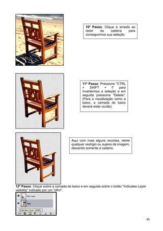 10º Passo: Clique e arraste ao
                                             redor    da    cadeira    para
                                             conseguirmos sua seleção.




                                           11º Passo: Pressione "CTRL
                                           +    SHIFT     +    I" para
                                           invertermos a seleção e em
                                           seguida pressione "Delete".
                                           (Para a visualização como a
                                           baixo, a camada de baixo
                                           deverá estar oculta).




                                    Aqui com mais alguns recortes, retirei
                                    qualquer vestígio ou sujeira da imagem,
                                    deixando somente a cadeira.




12º Passo: Clique sobre a camada de baixo e em seguida sobre o botão "Indicates Layer
visibility" indicado por um "olho".




                                                                                        40
 