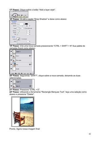 17º Passo: Clique sobre o botão "Add a layer style".



18º Passo: Vá até a opção "Drop Shadow" e deixe como abaixo:




19º Passo: Crie uma nova camada pressionando "CTRL + SHIFT + N" Sua paleta de
camadas ficará como abaixo:




20º Passo: Segurando "SHIFT", clique sobre a nova camada, deixando as duas
selecionadas.




21º Passo: Pressione "CTRL + E".
22º Passo: Utilizando a ferramenta "Rectangle Marquee Tool", faça uma seleção como
abaixo e pressione "Delete".




Pronto. Agora nossa imagem final:

                                                                                     42
 