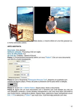 Mais abaixo, o mesmo efeito em uma foto pessoal: eu
e minha namorada Juliana.

ARTE ABSTRATA

Descrição: Arte abstrata
Software utilizado: Phoroshop CS2 em inglês
Grau de dificuldade: 6,0
Ao som de: Coldplay - Speed of Sound
Passo 1: Primeiramente precisamos definir um novo "Pattern". Crie um novo documento
com 60x10 e fundo transparente.




Passo 2: Com a ferramenta "Retangular Marquee Tool", desenhe um quadrado com
metade da largura (30px). Pinte-o de preto e pressione Ctrl+D para retirar a seleção.


Passo 3: Vá em Edit -> Define Pattern. Depois disso, feche o documento.
Passo 4: Agora crie um novo documento com o tamanho que você desejar (eu criei um
com 800x600) contendo o fundo também transparente e crie uma nova layer (ctrl+shift+n)
com fundo branco, colocando-a abaixo. Depois disso, selecione a layer transparente vá em
Edit -> Fill e selecione o "Pattern" que você criou. Você terá algo parecido com isso:




                                                                                        43
 