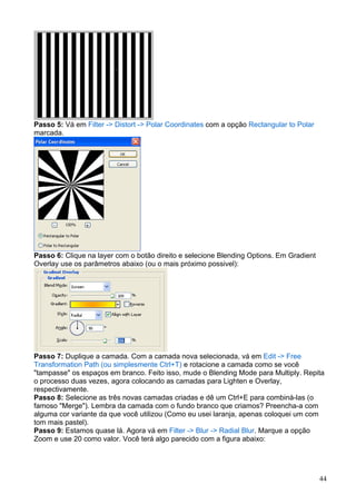 Passo 5: Vá em Filter -> Distort -> Polar Coordinates com a opção Rectangular to Polar
marcada.




Passo 6: Clique na layer com o botão direito e selecione Blending Options. Em Gradient
Overlay use os parâmetros abaixo (ou o mais próximo possivel):




Passo 7: Duplique a camada. Com a camada nova selecionada, vá em Edit -> Free
Transformation Path (ou simplesmente Ctrl+T) e rotacione a camada como se você
"tampasse" os espaços em branco. Feito isso, mude o Blending Mode para Multiply. Repita
o processo duas vezes, agora colocando as camadas para Lighten e Overlay,
respectivamente.
Passo 8: Selecione as três novas camadas criadas e dê um Ctrl+E para combiná-las (o
famoso "Merge"). Lembra da camada com o fundo branco que criamos? Preencha-a com
alguma cor variante da que você utilizou (Como eu usei laranja, apenas coloquei um com
tom mais pastel).
Passo 9: Estamos quase lá. Agora vá em Filter -> Blur -> Radial Blur. Marque a opção
Zoom e use 20 como valor. Você terá algo parecido com a figura abaixo:




                                                                                         44
 