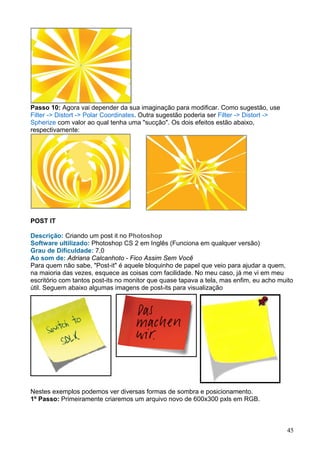 Passo 10: Agora vai depender da sua imaginação para modificar. Como sugestão, use
Filter -> Distort -> Polar Coordinates. Outra sugestão poderia ser Filter -> Distort ->
Spherize com valor ao qual tenha uma "sucção". Os dois efeitos estão abaixo,
respectivamente:




POST IT

Descrição: Criando um post it no Photoshop
Software ultilizado: Photoshop CS 2 em Inglês (Funciona em qualquer versão)
Grau de Dificuldade: 7,0
Ao som de: Adriana Calcanhoto - Fico Assim Sem Você
Para quem não sabe, "Post-it" é aquele bloquinho de papel que veio para ajudar a quem,
na maioria das vezes, esquece as coisas com facilidade. No meu caso, já me vi em meu
escritório com tantos post-its no monitor que quase tapava a tela, mas enfim, eu acho muito
útil. Seguem abaixo algumas imagens de post-its para visualização




Nestes exemplos podemos ver diversas formas de sombra e posicionamento.
1º Passo: Primeiramente criaremos um arquivo novo de 600x300 pxls em RGB.



                                                                                          45
 