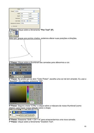 2º Passo: Clique sobre a ferramenta "Pen Tool" (P).



Note que, graças aos pontos criados, podemos alterar suas posições e direções.




3º Passo: Clique sobre a thumbnail das camadas para alterarmos a cor.




4º Passo: Na janela que se abre "Color Picker", escolha uma cor de tom amarelo. Eu usei a
"#eae845". Em seguida, pressione "OK".




5º Passo: Segure a tecla "CTRL" e clique sobre a máscara de nosso thumbnail (como
abaixo), para trazer nossa seleção sobre o shape




6º Passo: Pressione "Shift + Ctrl + N" para acrescentarmos uma nova camada.
7º Passo: Clique sobre a ferramenta "Gradient Tool".

                                                                                      46
 