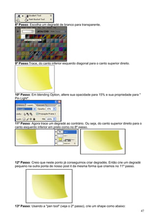 8º Passo: Escolha um degradé de branco para transparente.




9º Passo:Trace, do canto inferior esquerdo diagonal para o canto superior direito.




10º Passo: Em blending Option, altere sua opacidade para 15% e sua propriedade para "
Pin Light".




11º Passo: Agora trace um degradé ao contrário. Ou seja, do canto superior direito para o
canto esquerdo inferior em preto como no 8º passo.




12º Passo: Creio que neste ponto já conseguimos criar degradés. Então crie um degradé
pequeno na outra ponta de nosso post it da mesma forma que criamos no 11º passo.




13º Passo: Usando a "pen tool" (veja o 2º passo), crie um shape como abaixo:
                                                                                        47
 