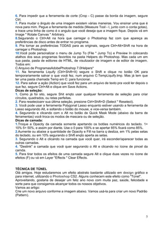 6. Para impedir que a ferramenta de corte (Crop - C) passe da borda da imagem, segure
Ctrl.
7. Para mudar o ângulo de uma imagem existem várias maneiras. Vou ensinar uma que é
nova para mim. Pegue a ferramenta de medida (Measure Tool - I, junto com o conta gotas),
e trace uma linha de como é o angulo que você deseja que a imagem fique. Depois vá em
Image " Rotate Canvas " Arbitrary.
8.Segurando o Ctrl+Alt na hora que carregar o Photoshop faz com que apareça as
preferências de disco antes de entrar no programa.
9. Pra tornar as preferências TODAS para as originais, segure Ctrl+Alt+Shift na hora de
carregar o Photoshop.
10.Você pode personalizar o menu de Jump To (File " Jump To) e Preview In colocando
atalhos dos seus programas favoritos na pasta Helpers do Photoshop. Mas cada um em
sua pasta, pasta de editores de HTML, de visulizador de imagem e de editor de imagem.
Todos em:
C:Arquivo de ProgramasAdobePhotoshop 7.0Helpers*
11. Na ferramenta Liquify (Ctrl+Shift+X) segure o Shift e clique no botão OK para
temporariamente salvar o que você fez, num arquivo C:TempLiquify.tmp. Mas já tem que
ter uma pasta chamada Temp em C: para funcionar.
12. Para salvar a ação (Action) que você fez para um arquivo de texto pra você ler depois o
que fez, segure Ctrl+Alt e clique em Save Actions.
Dicas de seleção:
1. Como já foi sito, segure Shit enqto usar qualquer ferramenta de seleção para criar
círculos, quadrados, ou retas perfeitas.
2. Para reselecioanr sua última seleção, presione Ctrl+Shift+D (Select " Reselect).
3. Você pode usar a ferramenta Polygonal Lasso enquanto estiver usando a ferramenta de
Lasso segurando Alt, e soltando o botão do mouse, e vice-versa também.
4. Segurando e clicando com o Alt no botão de Quick Mask Mode (abaixo da barra de
ferramentas) você troca os modos de mascara ou de seleção.
Dicas de camada:
1.Troque a Opacity da camada somente apertando os botões numéricos do teclado. 1=
10% 5= 50%, e assim por diante. Use o 0 para 100% e se apertar 85% ficará como 85%.
2.Aumente ou abaixe a quantidade de Opacity e Fill na barra q desliza, em 1% pelas setas
do teclado, ou em 10% segurando o Shift enqto aperta as setas.
3. Segurando o Alt e clicando na camada que você quer, irá esconder/aparecer todas as
outras camadas.
4. "Deslink" a camada que você quer segurando o Alt e clicando no ícone de pincel da
camda.
5. Para tirar todos os efeitos de uma camada segure Alt e clique duas vezes no ícone de
efeitos (F) ou vá em Layer "Effects " Clear Effects.


TÉCNICA DE TÚNEL
Olá amigos. Hoje estudaremos um efeito abstrato bastante utilizado em design gráfico e
para internet, utilizando o Photoshop CS2. Alguns conhecem este efeito como "Túnel".
Aproveitando, gostaria de desejar um feliz ano novo com muita paz, saúde, felicidade e
sorte para que consigamos alcançar todos os nossos objetivos.
Vamos ao artigo:
Crie um novo arquivo conforme a imagem abaixo. Vamos usá-la para criar um novo Padrão
(Pattern).




                                                                                         5
 