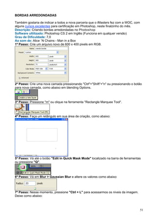 BORDAS ARREDONDADAS

Também gostaria de indicar a todos a nova parceria que o iMasters fez com a WOC, com
alguns cursos excelentes para certificação em Photoshop, neste finalzinho do mês.
Descrição: Criando bordas arredondadas no Photoshop
Software ultilizado: Photoshop CS 2 em Inglês (Funciona em qualquer versão)
Grau de Dificuldade: 7,0
Ao som de: Alice ´N Chains - Man in a Box
1º Passo: Crie um arquivo novo de 600 x 400 pixels em RGB.




2º Passo: Crie uma nova camada pressionando "Ctrl"+"Shift"+"n" ou pressionando o botão
para nova camada, como abaixo em blending Options.



3º Passo: Pressione "m" ou clique na ferramenta "Rectangle Marquee Tool".



4º Passo: Faça um retângulo em sua área de criação, como abaixo:




5º Passo: Vá até o botão "Edit in Quick Mask Mode" localizado na barra de ferramentas
ou pressione "Q".



6º Passo: Vá em Blur > Gaussian Blur e altere os valores como abaixo:



7º Passo: Nesse momento, pressione "Ctrl + L" para acessarmos os niveis da imagem.
Deixe como abaixo:



                                                                                       51
 