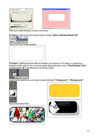 Note que nossa borda já começa a se formar

8º Passo: Volte ao normal pressionando o botão "Edit in Standard Mode (Q)".



Veja como ficou nossa seleção




9º Passo: Certifique-se que está na camada que criamos no 2º passo, e preencha a
seleção criada usando um cor de seu gosto (para preencher use o "Paint Bucket Tool")
pressionando "G" e escolhendo a cor de seu gosto.




Local onde escolhemos a cor para o preenchimento "Foreground" e "Background".




Aqui nossa borda final




                                                                                       52
 