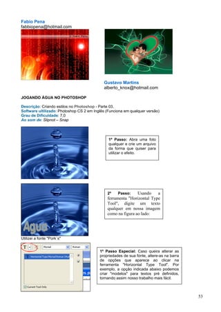 Fabio Pena
fabbiopena@hotmail.com




                                             Gustavo Martins
                                             alberto_knox@hotmail.com

JOGANDO ÁGUA NO PHOTOSHOP

Descrição: Criando estilos no Photoshop - Parte 03.
Software ultilizado: Photoshop CS 2 em Inglês (Funciona em qualquer versão)
Grau de Dificuldade: 7,0
Ao som de: Slipnot – Snap




                                               1º Passo: Abra uma foto
                                               qualquer e crie um arquivo
                                               da forma que quiser para
                                               utilizar o efeito.




                                              2º    Passo:    Usando    a
                                              ferramenta "Horizontal Type
                                              Tool", digite um texto
                                              qualquer em nossa imagem
                                              como na figura ao lado:




Utilizei a fonte "Pork´s"


                                          1º Passo Especial: Caso queira alterar as
                                          propriedades de sua fonte, altere-as na barra
                                          de opções que aparece ao clicar na
                                          ferramenta "Horizontal Type Tool". Por
                                          exemplo, a opção indicada abaixo podemos
                                          criar "modelos" para textos pré definidos,
                                          tornando assim nosso trabalho mais fácil.



                                                                                          53
 