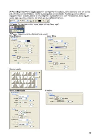 2º Passo Especial: Outras opções podemos acompanhar mais abaixo, como colocar o texto em curvas
pré definidas, com serrilhado ou hablitar outras opções como indicado. Ao clicar, podemos alterar o
espaçamento de caracter, colocá-lo em parágrafo e outras alterações bem interessantes. Caso alguém
queira algo específico, me avise por email que eu explico com prazer.


3º Passo: Em blending option, clique sobre o botão "layer style".




4º Passo: Nesse momento, altere como a seguir:
Drop Shadow                                 Inner Glow




Contour usado:




Bevel and Emboss                              Contour




                                                                                                 54
 