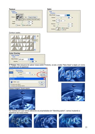 Texture                                          Satin




Contour usado:




Color Overlay




5º Passo: Não esqueca de salvar nosso estilo! Portanto, vá ate o botão "New Style" e digite um nome
na janela que irá aparecer.




Nossa imagem ficará assim:




Na medida com que vamos alterando as propriedades em "blending option", vamos mudando a
aparência de nosso estilo.




                                                                                                      55
 