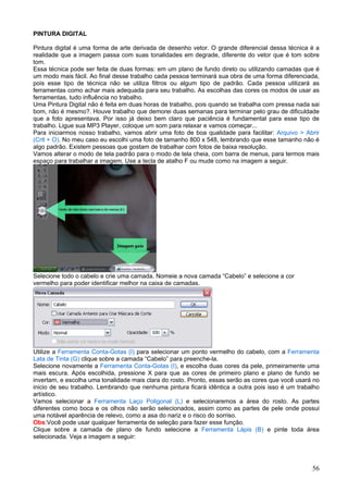 PINTURA DIGITAL

Pintura digital é uma forma de arte derivada de desenho vetor. O grande diferencial dessa técnica é a
realidade que a imagem passa com suas tonalidades em degrade, diferente do vetor que é tom sobre
tom.
Essa técnica pode ser feita de duas formas: em um plano de fundo direto ou utilizando camadas que é
um modo mais fácil. Ao final desse trabalho cada pessoa terminará sua obra de uma forma diferenciada,
pois esse tipo de técnica não se utiliza filtros ou algum tipo de padrão. Cada pessoa utilizará as
ferramentas como achar mais adequada para seu trabalho. As escolhas das cores os modos de usar as
ferramentas, tudo influência no trabalho.
Uma Pintura Digital não é feita em duas horas de trabalho, pois quando se trabalha com pressa nada sai
bom, não é mesmo?. Houve trabalho que demorei duas semanas para terminar pelo grau de dificuldade
que a foto apresentava. Por isso já deixo bem claro que paciência é fundamental para esse tipo de
trabalho. Ligue sua MP3 Player, coloque um som para relaxar e vamos começar...
Para iniciarmos nosso trabalho, vamos abrir uma foto de boa qualidade para facilitar: Arquivo > Abrir
(Crtl + O). No meu caso eu escolhi uma foto de tamanho 800 x 548, lembrando que esse tamanho não é
algo padrão. Existem pessoas que gostam de trabalhar com fotos de baixa resolução.
Vamos alterar o modo de tela padrão para o modo de tela cheia, com barra de menus, para termos mais
espaço para trabalhar a imagem. Use a tecla de atalho F ou mude como na imagem a seguir.




Selecione todo o cabelo e crie uma camada. Nomeie a nova camada “Cabelo” e selecione a cor
vermelho para poder identificar melhor na caixa de camadas.




Utilize a Ferramenta Conta-Gotas (I) para selecionar um ponto vermelho do cabelo, com a Ferramenta
Lata de Tinta (G) clique sobre a camada “Cabelo” para preenche-la.
Selecione novamente a Ferramenta Conta-Gotas (I), e escolha duas cores da pele, primeiramente uma
mais escura. Após escolhida, pressione X para que as cores de primeiro plano e plano de fundo se
invertam, e escolha uma tonalidade mais clara do rosto. Pronto, essas serão as cores que você usará no
inicio de seu trabalho. Lembrando que nenhuma pintura ficará idêntica a outra pois isso é um trabalho
artístico.
Vamos selecionar a Ferramenta Laço Poligonal (L) e selecionaremos a área do rosto. As partes
diferentes como boca e os olhos não serão selecionados, assim como as partes de pele onde possui
uma notável aparência de relevo, como a asa do nariz e o risco do sorriso.
Obs:Você pode usar qualquer ferramenta de seleção para fazer esse função.
Clique sobre a camada de plano de fundo selecione a Ferramenta Lápis (B) e pinte toda área
selecionada. Veja a imagem a seguir:




                                                                                                   56
 