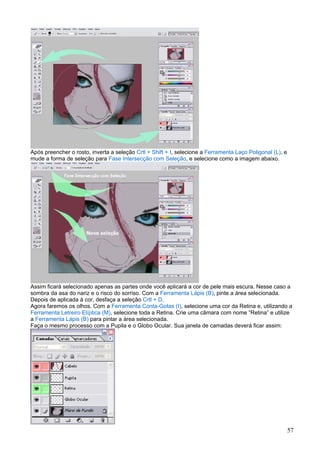 Após preencher o rosto, inverta a seleção Crtl + Shift + I, selecione a Ferramenta Laço Poligonal (L), e
mude a forma de seleção para Fase Intersecção com Seleção, e selecione como a imagem abaixo.




Assim ficará selecionado apenas as partes onde você aplicará a cor de pele mais escura. Nesse caso a
sombra da asa do nariz e o risco do sorriso. Com a Ferramenta Lápis (B), pinte a área selecionada.
Depois de aplicada à cor, desfaça a seleção Crtl + D.
Agora faremos os olhos. Com a Ferramenta Conta-Gotas (I), selecione uma cor da Retina e, utilizando a
Ferramenta Letreiro Elíptica (M), selecione toda a Retina. Crie uma câmara com nome “Retina” e utilize
a Ferramenta Lápis (B) para pintar a área selecionada.
Faça o mesmo processo com a Pupila e o Globo Ocular. Sua janela de camadas deverá ficar assim:




                                                                                                           57
 