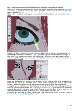 Obs: Trabalhar com camadas é uma forma de facilitar para quem faz esse tipo de trabalho.
Selecione os cílios e as sobrancelhas, e crie uma nova camada nomeada “Cílios”. Usando a Ferramenta
Conta-Gotas (I), selecione uma cor dos cílios e preencha a camada com a Ferramenta Lápis (B).
Desfaça a seleção Ctrl + D.
Clique sobre a camada de fundo, e pinte a parte restante dos olhos indicada pela seta como a imagem a
seguir.




Selecione os lábios e crie mais uma câmara, de nome “Lábios” e preencha com uma das cores de um
ponto do lábio da foto original. Selecione a alça e a corrente, faça uma seleção, nomeie-a de “Alça”, e
pinte conforme os passos anteriores. Por último, selecione a parte do ombro e peito para formar mais
outra camada “Corpo” e preencha da cor que melhor agradar. Sua imagem e caixa de camadas deverão
ficar da seguinte maneira:




Agora que acabamos com as partes de camadas, iremos trabalhar cada uma separadamente.
Lembrando que a parte que até então vimos é a mais simples.Essa parte que veremos requer muito
cuidado e atenção. Cada pessoa irá se adequar a uma ferramenta conforme suas necessidades.
A imagem, que no inicio falei para deixar de guia ao lado do Photoshop, será usada agora. Note os
pontos de luz na imagem original e, com a Ferramenta Subexposição (O), aplique luz com a intensidade
desejada. Lembrando novamente, cada pessoa fará de uma forma. Com o tempo cada um vai
adquirindo uma técnica especial de aplicação de luz, sombra, nitidez, saturação, etc...
O mesmo será feito para os pontos com sombra. Para aplicação de sombra na pintura, utilize a
Ferramenta Superexposição (O). Veja figura abaixo:




                                                                                                    58
 