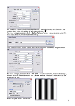 Em uma nova camada(layer), vamos preencher a metade do nosso arquivo com a cor
preta. A outra metade poderá ficar sem preenchimento.
No menu principal, selecione: Edit > Define Pattern. Nomeie o arquivo como quiser. No
meu caso, utilizei "tunel"(sem acento mesmo).




Com o nosso Padrão criado, vamos criar um novo arquivo conforme a imagem abaixo:




No menu principal, selecione: Edit > Fill (Shift + F5 ). Em Contents, na caixa de seleção,
escolha a opção: Pattern (Padrão). Em Custom Pattern, selecione o nosso Padrão que
acabamos de criar.




Nossa imagem deverá ficar assim:
                                                                                             6
 