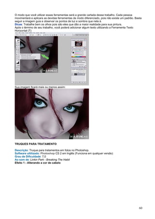 O modo que você utilizar essas ferramentas será a grande cartada desse trabalho. Cada pessoa
movimentará e aplicara as devidas ferramentas de modo diferenciado, pois não existe um padrão. Basta
seguir a imagem guia e observar os pontos de luz e sombra que nela à.
Dicas: Trabalhe bem os olhos pois são eles que dão a maior realidade para sua pintura.
Após o término de seu trabalho, você poderá adicionar algum texto utilizando a Ferramenta Texto
Horizontal (T)




Sua imagem ficará mais ou menos assim:




TRUQUES PARA TRATAMENTO

Descrição: Truque para tratamentos em fotos no Photoshop.
Software ultilizado: Photoshop CS 2 em Inglês (Funciona em qualquer versão)
Grau de Dificuldade: 7,0
Ao som de: Linkin Park - Breaking The Habit
Efeito 1 - Alterando a cor de cabelo




                                                                                                  60
 