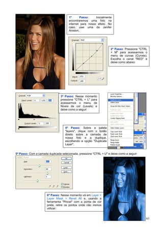 1º      Passo:     Inicialmente
                                      encontraremos uma foto na
                                      internet para nosso efeito. No
                                      caso, usei uma da Janifer
                                      Aniston.




                                                                     2º Passo: Pressione "CTRL
                                                                     + M" para acessarmos o
                                                                     menu de curvas (Curves).
                                                                     Escolha o canal "RED" e
                                                                     deixe como abaixo:




                                3º Passo: Nesse momento
                                pressione "CTRL + L" para
                                acessarmos o menu de
                                Niveis de cor (Levels) e
                                deixe como a seguir:




                                    4º Passo: Sobre a paleta
                                    "layers", clique com o botão
                                    direito sobre a camada de
                                    nossa foto e a duplique,
                                    escolhendo a opção "Duplicate
                                    Layer".


5º Passo: Com a camada duplicada selecionada, pressione "CTRL + U" e deixe como a seguir:




                       6º Passo: Nesse momento vá em Layer >
                       Layer Mask > Revel All e, usando a
                       ferramenta "Pincel" com a ponta de cor
                       preta, retire os pontos onde não iremos
                       utilizar:


                                                                                             61
 