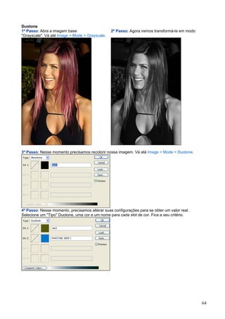 Duotone
1º Passo: Abra a imagem base:                   2º Passo: Agora iremos transformá-la em modo
"Grayscale". Vá até Image > Mode > Grayscale.




3º Passo: Nesse momento precisamos recolorir nossa imagem. Vá atá Image > Mode > Duotone.




4º Passo: Nesse momento, precisamos alterar suas configurações para se obter um valor real.
Selecione um "Tipo" Duotone, uma cor e um nome para cada slot de cor. Fica a seu critério.




                                                                                               64
 