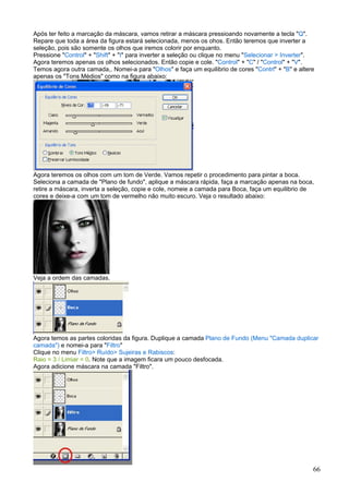 Após ter feito a marcação da máscara, vamos retirar a máscara pressioando novamente a tecla "Q".
Repare que toda a área da figura estará selecionada, menos os ohos. Então teremos que inverter a
seleção, pois são somente os olhos que iremos colorir por enquanto.
Pressione "Control" + "Shift" + "I" para inverter a seleção ou clique no menu "Selecionar > Inverter".
Agora teremos apenas os olhos selecionados. Então copie e cole. "Control" + "C" / "Control" + "V".
Temos agora outra camada,. Nomei-a para "Olhos" e faça um equilibrio de cores "Contrl" + "B" e altere
apenas os "Tons Médios" como na figura abaixo:




Agora teremos os olhos com um tom de Verde. Vamos repetir o procedimento para pintar a boca.
Seleciona a camada de "Plano de fundo", aplique a máscara rápida, faça a marcação apenas na boca,
retire a máscara, inverta a seleção, copie e cole, nomeie a camada para Boca, faça um equilibrio de
cores e deixe-a com um tom de vermelho não muito escuro. Veja o resultado abaixo:




Veja a ordem das camadas.




Agora temos as partes coloridas da figura. Duplique a camada Plano de Fundo (Menu "Camada duplicar
camada") e nomei-a para "Filtro"
Clique no menu Filtro> Ruído> Sujeiras e Rabiscos:
Raio = 3 / Limiar = 0. Note que a imagem ficara um pouco desfocada.
Agora adicione máscara na camada "Filtro".




                                                                                                     66
 