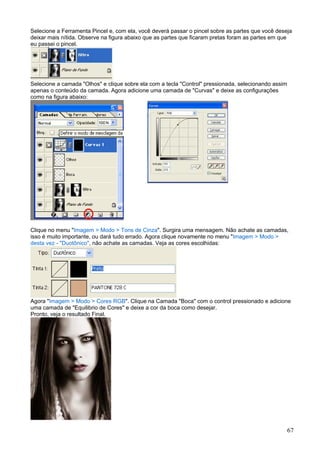 Selecione a Ferramenta Pincel e, com ela, você deverá passar o pincel sobre as partes que você deseja
deixar mais nítida. Observe na figura abaixo que as partes que ficaram pretas foram as partes em que
eu passei o pincel.




Selecione a camada "Olhos" e clique sobre ela com a tecla "Control" pressionada, selecionando assim
apenas o conteúdo da camada. Agora adicione uma camada de "Curvas" e deixe as configurações
como na figura abaixo:




Clique no menu "Imagem > Modo > Tons de Cinza". Surgira uma mensagem. Não achate as camadas,
isso é muito importante, ou dará tudo errado. Agora clique novamente no menu "Imagem > Modo >
desta vez - "Duotônico", não achate as camadas. Veja as cores escolhidas:




Agora "Imagem > Modo > Cores RGB". Clique na Camada "Boca" com o control pressionado e adicione
uma camada de "Equilibrio de Cores" e deixe a cor da boca como desejar.
Pronto, veja o resultado Final.




                                                                                                      67
 
