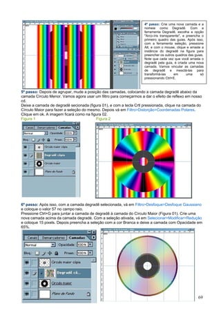 4º passo: Crie uma nova camada e a
                                                                    nomeie como Degradê. Com a
                                                                    ferramenta Degradê, escolha a opção
                                                                    "Arco-íris transparente", e preencha o
                                                                    primeiro quadro das guias. Após isso,
                                                                    com a ferramenta seleção, pressione
                                                                    Alt, e com o mouse, clique e arraste a
                                                                    instância do degradê na figura para
                                                                    preencher os outros quadros das guias.
                                                                    Note que cada vez que você arrasta o
                                                                    degradê pela guia, é criada uma nova
                                                                    camada. Vamos vincular as camadas
                                                                    de degradê e mesclá-las para
                                                                    transformá-las      em      uma     só
                                                                    pressionando Ctrl+E.



5º passo: Depois de agrupar, mude a posição das camadas, colocando a camada degradê abaixo da
camada Círculo Menor. Vamos agora usar um filtro para começarmos a dar o efeito de reflexo em nosso
cd.
Deixe a camada de degradê secionada (figura 01), e com a tecla Crtl pressionada, clique na camada do
Círculo Maior para fazer a seleção do mesmo. Depois vá em Filtro>Distorção>Coordenadas Polares.
Clique em ok. A imagem ficará como na figura 02.
Figura 1                                  Figura 2




6º passo: Após isso, com a camada degradê selecionada, vá em Filtro>Desfoque>Desfoque Gaussiano
e coloque o valor 57 no campo raio.
Pressione Ctrl+G para juntar a camada de degradê à camada do Círculo Maior (Figura 01). Crie uma
nova camada acima da camada degradé. Com a seleção ativada, vá em Selecionar>Modificar>Redução
e coloque 15 pixels. Depois preencha a seleção com a cor Branca e deixe a camada com Opacidade em
65%.

Figura 1




Figura 2
                                                                                                      69
 