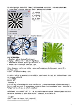 No menu prinipal, selecione: Filter (Filtro) > Distort (Distorcer) > Polar Coordinates
(Coordenadas Polares). Marque a opção: Retangular to Polar
                                   Em seguida,
                                   altere o valor
                                   da opacidade
                                   para 5%. Aí
                                   está a nossa
                                   imagem final:




Imagens criadas que utilizaram a mesma técnica:




FOTO TREMIDA
1. Duplique a layer de sua foto/imagem
2. Aplique o Filtro: Filter > Other > High Pass
3. Escolha um número Radius que as linhas da imagem ficam com mais destaque.
4. Mude o modo da Layer para Soft Light.
__
Outra dica para melhorar a nitidez e algumas fotos pouco desfocadas é usar o filtro
Unsharp Mask.
Filter > Sharpen > Unsharp Mask

A configuração é de acordo com cada foto e com o gosto de cada um, geralmente em fotos
de pessoas o ideal é:
Amount 50%
Radius 2px
Threshold 0
A long times tinha respondido uma questão num forum sobre passar cabelos pretos para
loiro... recebi um email de uma pessoa perguntando a mesma coisa daí fucei e encontrei o
"artigo" mal escrito pobre coitado mas ta aí

LEMBRANDO!!! LEMBRANDO!!! QUE o que está em discursão é apenas o preto loiro, não
pensei no contraste da pele, detalhes etc... tava sem tempo hehehe..

4/14/2005
como passar um cabelo preto para loiro?
-----------------------------------------

                                                                                         7
 