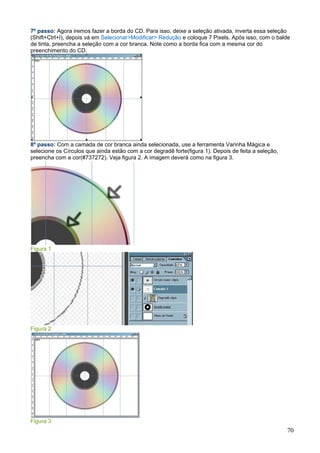 7º passo: Agora iremos fazer a borda do CD. Para isso, deixe a seleção ativada, inverta essa seleção
(Shift+Ctrl+I), depois vá em Selecionar>Modificar> Redução e coloque 7 Pixels. Após isso, com o balde
de tinta, preencha a seleção com a cor branca. Note como a borda fica com a mesma cor do
preenchimento do CD.




8º passo: Com a camada de cor branca ainda selecionada, use a ferramenta Varinha Mágica e
selecione os Círculos que ainda estão com a cor degradê forte(figura 1). Depois de feita a seleção,
preencha com a cor(#737272). Veja figura 2. A imagem deverá como na figura 3.




Figura 1




Figura 2




Figura 3
                                                                                                      70
 