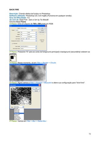 BACK FIRE

Descrição: Criando efeitos de fundos no Photoshop.
Software ultilizado: Photoshop CS 2 em Inglês (Funciona em qualquer versão).
Grau de Dificuldade: 7,0
Ao som de: Dead Fish - Zero e Um by Tio MutuM.
Chrome Metal Flame
1º Passo: Crie um arquivo de 700 x 300 pixels em RGB:




2º Passo: Pressione "D" para as cores de foreground (principal) e background (secundária) voltarem as
padrões:




3º Passo: Nesse momento, vá em Filter > Render > Clouds:




4º Passo: Agora vamos a Filter > Pixelate > Mezzotint e altere sua configuração para "short line":




5º Passo: Vamos em Filter > Blur > Radial Blur :




                                                                                                     72
 