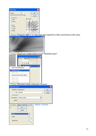 6º Passo: Pressione "ctrl" + " f " três vezes para repetirmos o filtro novamente por três vezes:




7º Passo: Clique com o botão direito e vá em "Duplicate Layer":




8º Passo: Renomeie a layer criada para "Chrome":




9º Passo: Agora iremos a Filter > Sketch > Chrome:




                                                                                                   73
 