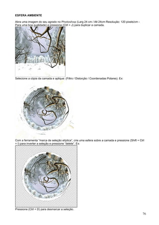 ESFERA AMBIENTE

Abra uma imagem do seu agrado no Photoshop (Larg 24 cm / Alt 24cm Resolução: 120 pixels/cm -
Para uma boa qualidade) e pressione (Ctrl + J) para duplicar a camada.




Selecione a cópia da camada e aplique: (Filtro / Distorção / Coordenadas Polares). Ex:




Com a ferramenta “marca de seleção elíptica”, crie uma esfera sobre a camada e pressione (Shift + Ctrl
+ I) para inverter a seleção e pressione “delete”. Ex:




Pressione (Ctrl + D) para desmarcar a seleção.
                                                                                                    76
 