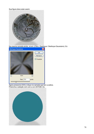 Sua figura deve estar assim:




Na mesma camada ainda, vá em: (Filtro / Desfoque / Desfoque Gaussiano). Ex:




Agora pressione (Ctrl) e clique na camada que tem a esfera.
Preencha a seleção com com a cor 2A7C8D. Ex:




                                                                              78
 