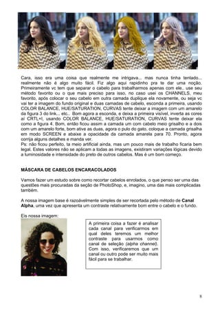 Cara, isso era uma coisa que realmente me intrigava... mas nunca tinha tentado...
realmente não é algo muito fácil. Fiz algo aqui rapidinho pra te dar uma noção.
Primeiramente vc tem que separar o cabelo para trabalharmos apenas com ele.. use seu
método favorito ou o que mais preciso para isso, no caso usei os CHANNELS, meu
favorito, após colocar o seu cabelo em outra camada duplique ela novamente, ou seja vc
vai ter a imagem do fundo original e duas camadas de cabelo, esconda a primeira, usando
COLOR BALANCE, HUE/SATURATION, CURVAS tente deixar a imagem com um amarelo
da figura 3 do link... etc.. Bom agora a esconda, e deixa a primeira visível, inverta as cores
aí CRTL+I, usando COLOR BALANCE, HUE/SATURATION, CURVAS tente deixar ela
como a figura 4. Bom, então ficou assim a camada um com cabelo meio grisalho e a dois
com um amarelo forte, bom ative as duas, agora o pulo do gato, coloque a camada grisalha
em modo SCREEN e abaixe a opacidade da camada amarela para 70. Pronto, agora
corrija alguns detalhes e manda ver.
Ps: não ficou perfeito, ta meio artificial ainda, mas um pouco mais de trabalho ficaria bem
legal. Estes valores não se aplicam a todas as imagens, existiram variações lógicas devido
a luminosidade e intensidade do preto de outros cabelos. Mas é um bom começo.


MÁSCARA DE CABELOS ENCARACOLADOS

Vamos fazer um estudo sobre como recortar cabelos enrolados, o que penso ser uma das
questões mais procuradas da seção de PhotoShop, e, imagino, uma das mais complicadas
também.

A nossa imagem base é razoávelmente simples de ser recortada pelo método de Canal
Alpha, uma vez que apresenta um contraste relativamente bom entre o cabelo e o fundo.

Eis nossa imagem:
                                   A primeira coisa a fazer é analisar
                                   cada canal para verificarmos em
                                   qual deles teremos um melhor
                                   contraste para usarmos como
                                   canal de seleção (alpha channel).
                                   Com isso, verificaremos que um
                                   canal ou outro pode ser muito mais
                                   fácil para se trabalhar.




                                                                                            8
 
