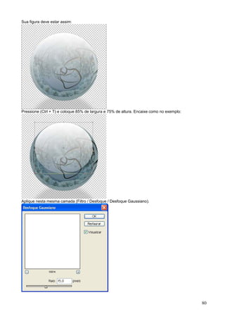 Sua figura deve estar assim:




Pressione (Ctrl + T) e coloque 85% de largura e 75% de altura. Encaixe como no exemplo:




Aplique nesta mesma camada (Filtro / Desfoque / Desfoque Gaussiano).




                                                                                          80
 