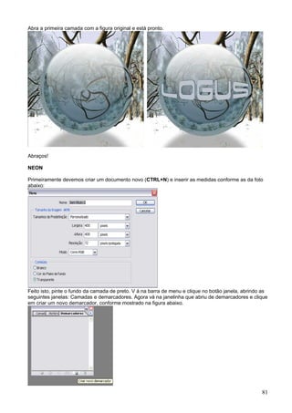 Abra a primeira camada com a figura original e está pronto.




Abraços!

NEON

Primeiramente devemos criar um documento novo (CTRL+N) e inserir as medidas conforme as da foto
abaixo:




Feito isto, pinte o fundo da camada de preto. V á na barra de menu e clique no botão janela, abrindo as
seguintes janelas: Camadas e demarcadores. Agora vá na janelinha que abriu de demarcadores e clique
em criar um novo demarcador, conforme mostrado na figura abaixo.




                                                                                                    81
 