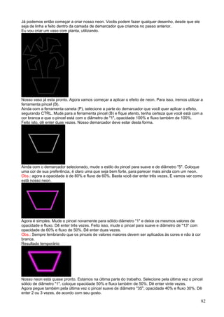 Já podemos então começar a criar nosso neon. Vocês podem fazer qualquer desenho, desde que ele
seja de linha e feito dentro da camada de demarcador que criamos no passo anterior.
Eu vou criar um vaso com planta, utilizando.




Nosso vaso já esta pronto. Agora vamos começar a aplicar o efeito de neon. Para isso, iremos utilizar a
ferramenta pincel (B).
Ainda com a ferramenta caneta (P), selecione a parte do demarcador que você quer aplicar o efeito,
segurando CTRL. Mude para a ferramenta pincel (B) e fique atento, tenha certeza que você está com a
cor branca e que o pincel está com o diâmetro de "1", opacidade 100% e fluxo também de 100%.
Feito isto, dê enter duas vezes. Nosso demarcador deve estar desta forma.




Ainda com o demarcador selecionado, mude o estilo do pincel para suave e de diâmetro "5". Coloque
uma cor de sua preferência, é claro uma que seja bem forte, para parecer mais ainda com um neon.
Obs.: agora a opacidade é de 80% e fluxo de 60%. Basta você dar enter três vezes. E vamos ver como
está nosso neon.




Agora é simples. Mude o pincel novamente para sólido diâmetro "1" e deixe os mesmos valores de
opacidade e fluxo. Dê enter três vezes. Feito isso, mude o pincel para suave e diâmetro de "13" com
opacidade de 60% e fluxo de 50%. Dê enter duas vezes.
Obs.: Sempre lembrando que os pinceis de valores maiores devem ser aplicados às cores e não à cor
branca.
Resultado temporário:




Nosso neon está quase pronto. Estamos na última parte do trabalho. Selecione pela última vez o pincel
sólido de diâmetro "1", coloque opacidade 50% e fluxo também de 50%. Dê enter vinte vezes.
Agora pegue também pela última vez o pincel suave de diâmetro "35", opacidade 40% e fluxo 30%. Dê
enter 2 ou 3 vezes, de acordo com seu gosto.

                                                                                                      82
 