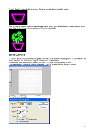 Pronto. Basta ir na janela demarcador e deletar a camada de demarcador criada.




Siga os mesmo passos para criar as outras partes do nosso vaso. Vou colocar o meu para vocês terem
uma idéia de como ficará bonito e atraente. Usem a imaginação.




GLOBO ILUMINADO

O objetivo deste artigo é criarmos um globo iluminado, muito semelhante aos globos de luz utilizados em
festas e boates. Os passos são simples e o resultado final excelente.
Inicialmente, abra um novo documento (16/16 cm – 72 px) e cione a grade (Ctrl+Alt+”).
Com a ferramenta "marca de seleção retangular", crie um quadrado como na figura abaixo




Preenchimento degrade.




                                                                                                    83
 