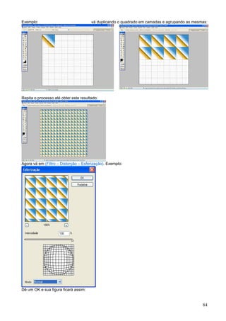 Exemplo:                               vá duplicando o quadrado em camadas e agrupando as mesmas:




Repita o processo até obter este resultado:




Agora vá em (Filtro – Distorção – Esferização). Exemplo:




Dê um OK e sua figura ficará assim:


                                                                                              84
 